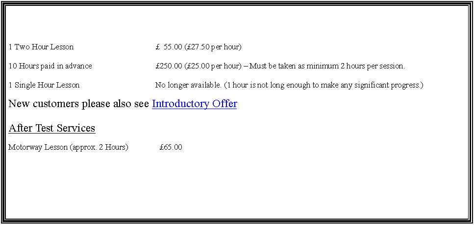 Text Box: 1 Two Hour Lesson			  55.00 (27.50 per hour)10 Hours paid in advance			250.00 (25.00 per hour)  Must be taken as minimum 2 hours per session.1 Single Hour Lesson			No longer available. (1 hour is not long enough to make any significant progress.)New customers please also see Introductory OfferAfter Test ServicesMotorway Lesson (approx. 2 Hours)	  65.00