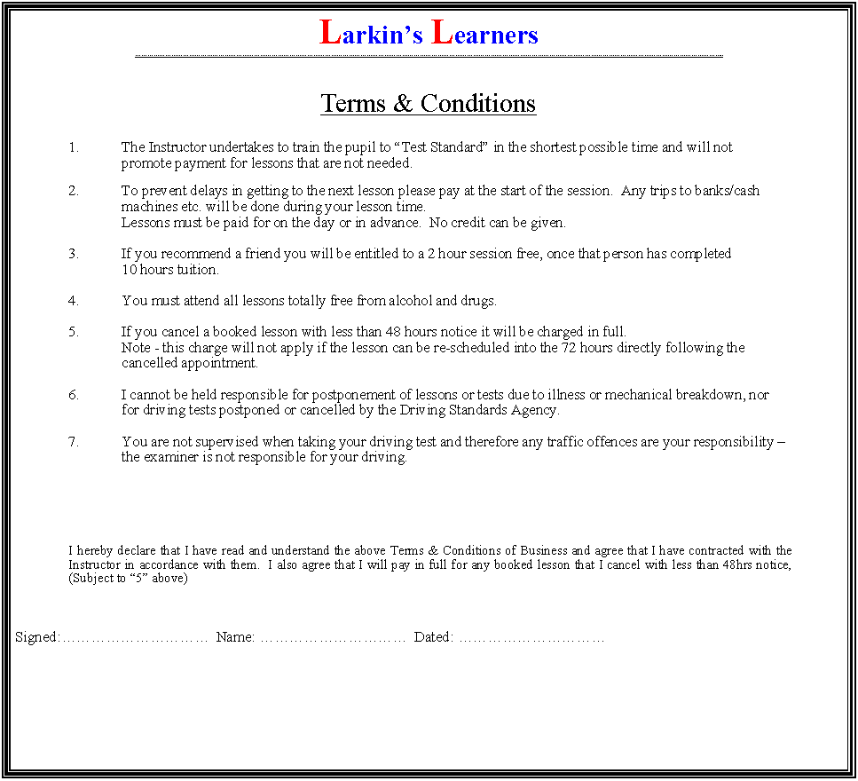 Text Box: Larkins Learners ..Terms & Conditions	1.	The Instructor undertakes to train the pupil to Test Standard in the shortest possible time and will not 		promote 	payment for lessons that are not needed. 	2.	To prevent delays in getting to the next lesson please pay at the start of the session.  Any trips to banks/cash 	machines etc. will be done during your lesson time.		Lessons must be paid for on the day or in advance.  No credit can be given.	3.	If you recommend a friend you will be entitled to a 2 hour session free, once that person has completed 		10 hours tuition.	4.	You must attend all lessons totally free from alcohol and drugs.	5.	If you cancel a booked lesson with less than 48 hours notice it will be charged in full.		Note - this charge will not apply if the lesson can be re-scheduled into the 72 hours directly following the 	cancelled appointment.	6.	I cannot be held responsible for postponement of lessons or tests due to illness or mechanical breakdown, nor		for driving tests postponed or cancelled by the Driving Standards Agency.	7.	You are not supervised when taking your driving test and therefore any traffic offences are your responsibility  	the examiner is not responsible for your driving.	I hereby declare that I have read and understand the above Terms & Conditions of Business and agree that I have contracted with the Instructor in accordance with them.  I also agree that I will pay in full for any booked lesson that I cancel with less than 48hrs notice, (Subject to 5 above)Signed:  Name:   Dated: 
