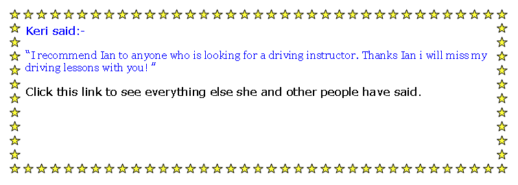 Text Box: Keri said:-I recommend Ian to anyone who is looking for a driving instructor. Thanks Ian i will miss my driving lessons with you! Click this link to see everything else she and other people have said.