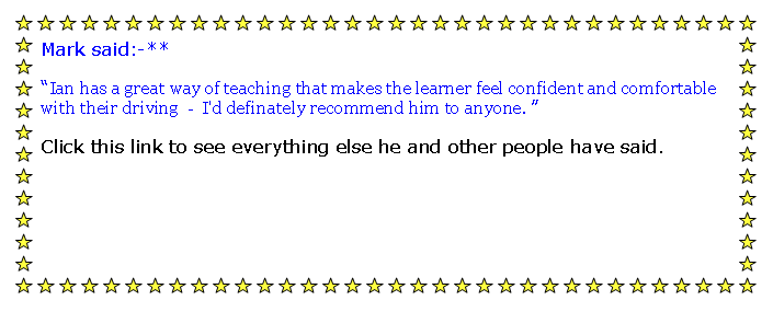 Text Box: Mark said:-**Ian has a great way of teaching that makes the learner feel confident and comfortable with their driving  -  I'd definately recommend him to anyone. Click this link to see everything else he and other people have said.